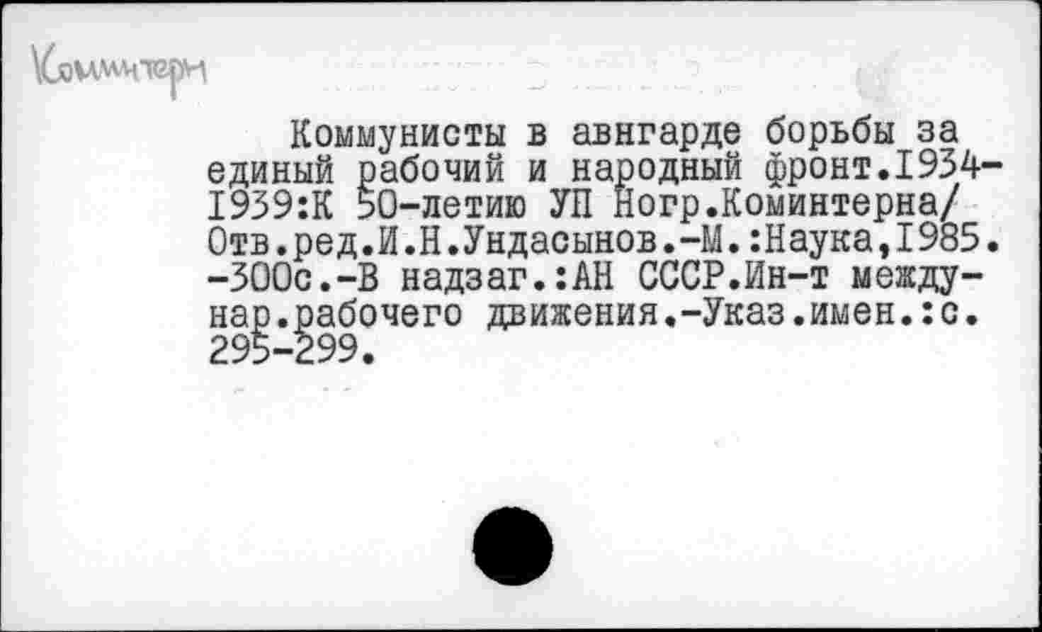 ﻿
Коммунисты в авнгарде борьбы за единый рабочий и народный фронт.1934-1939:К 50-летию УП Ногр.Коминтерна/ Отв.ред.Й.Н.Ундасынов.-М.:Наука,1985. -ЗООс.-В надзаг.:АН СССР.Ин-т между-нар.рабочего движения.-Указ.имен.:с. 295-299.